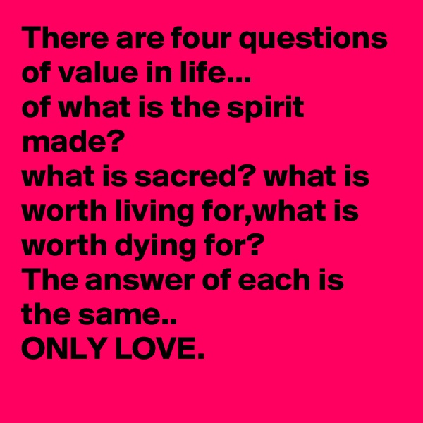 There are four questions of value in life...
of what is the spirit made?
what is sacred? what is worth living for,what is worth dying for?
The answer of each is the same..
ONLY LOVE.