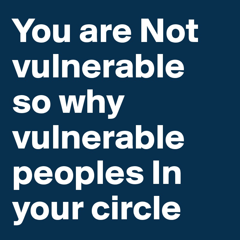 You are Not vulnerable so why vulnerable peoples In your circle