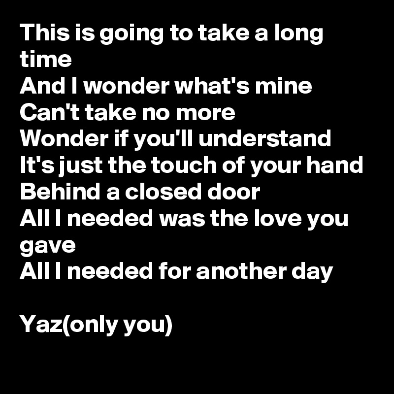 This is going to take a long time
And I wonder what's mine
Can't take no more
Wonder if you'll understand
It's just the touch of your hand
Behind a closed door
All I needed was the love you gave
All I needed for another day

Yaz(only you)
