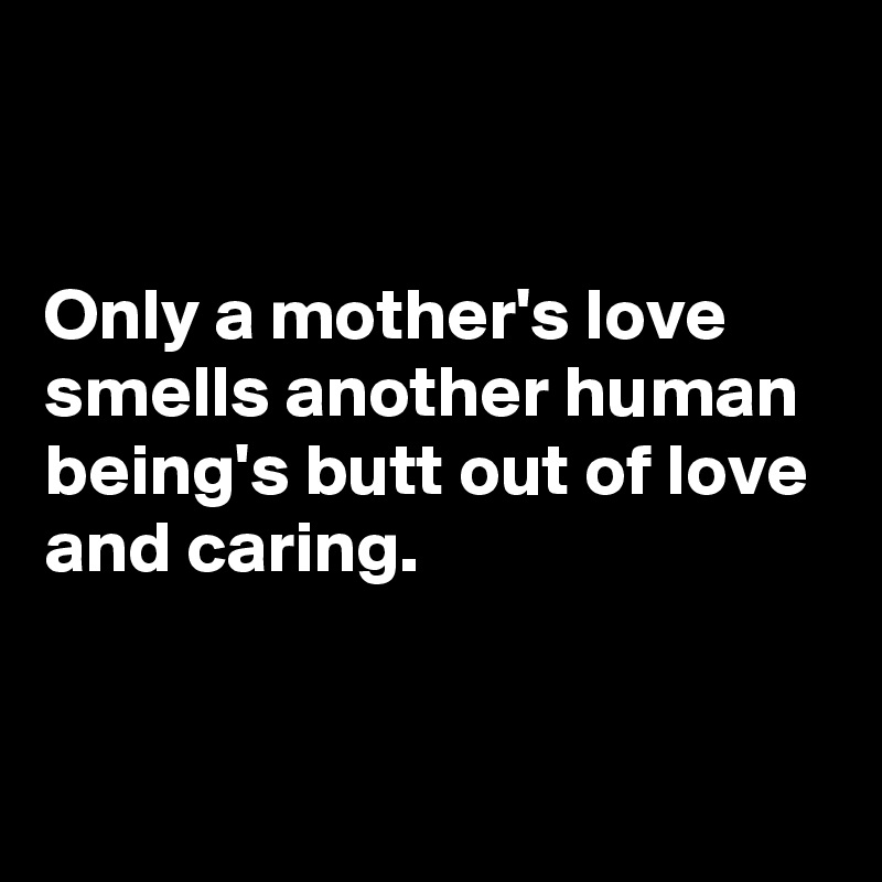 


Only a mother's love smells another human being's butt out of love and caring.
 

