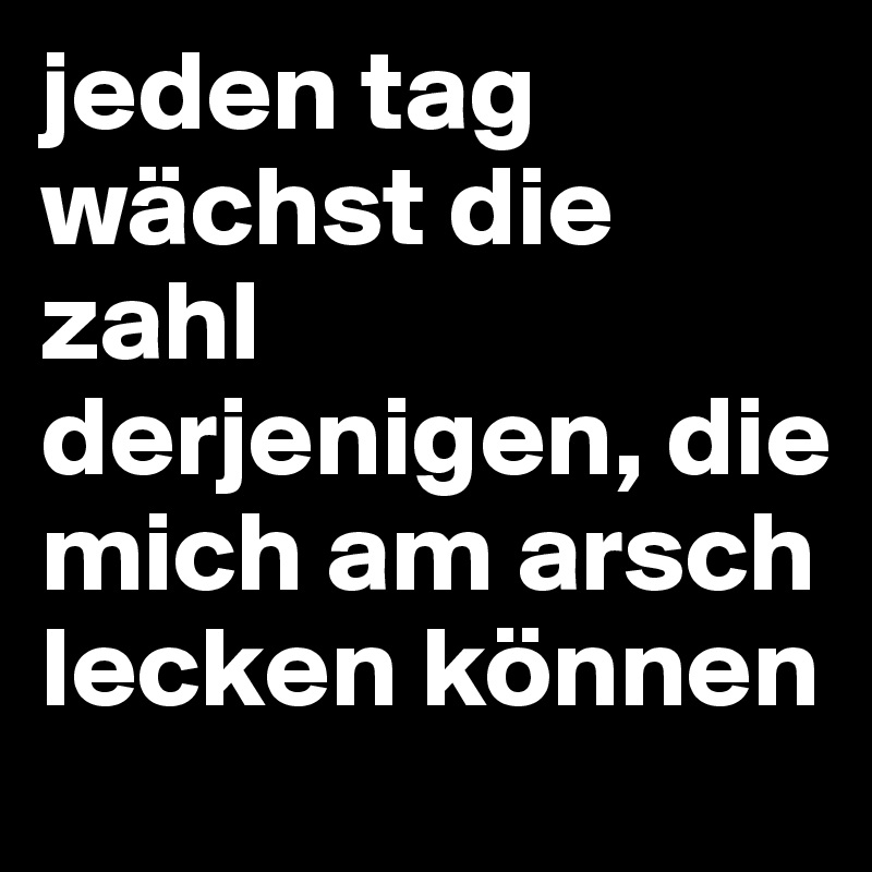 jeden tag wächst die zahl derjenigen, die mich am arsch lecken können