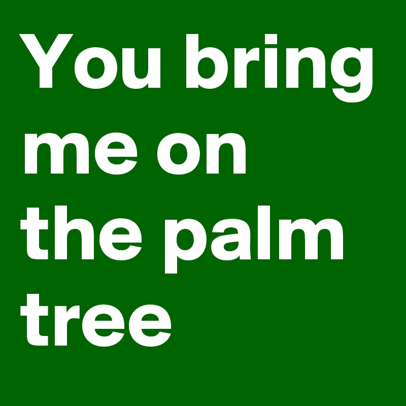 You bring me on the palm tree