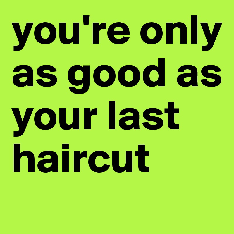 you're only as good as your last haircut