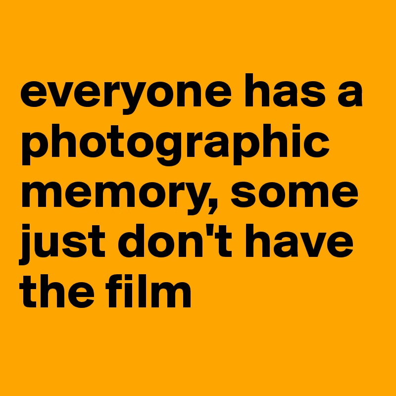 
everyone has a photographic memory, some just don't have the film
