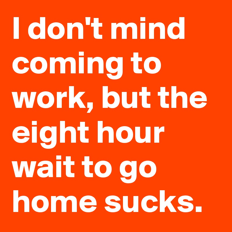 I don't mind coming to work, but the eight hour wait to go home sucks.