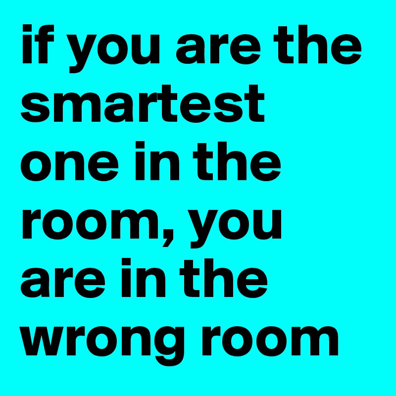 if you are the smartest one in the room, you are in the wrong room