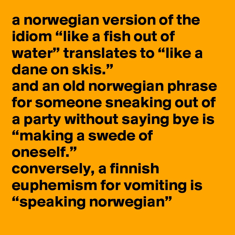 a norwegian version of the idiom “like a fish out of water” translates to “like a dane on skis.” 
and an old norwegian phrase for someone sneaking out of a party without saying bye is “making a swede of oneself.” 
conversely, a finnish euphemism for vomiting is “speaking norwegian”