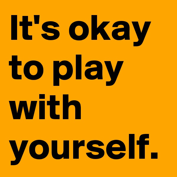 It's okay to play with yourself.