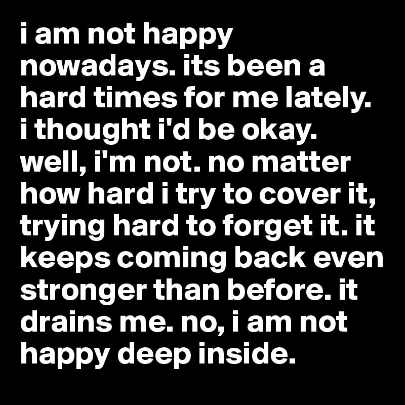 i am not happy nowadays. its been a hard times for me lately. i thought i'd be okay. well, i'm not. no matter how hard i try to cover it, trying hard to forget it. it keeps coming back even stronger than before. it drains me. no, i am not happy deep inside.