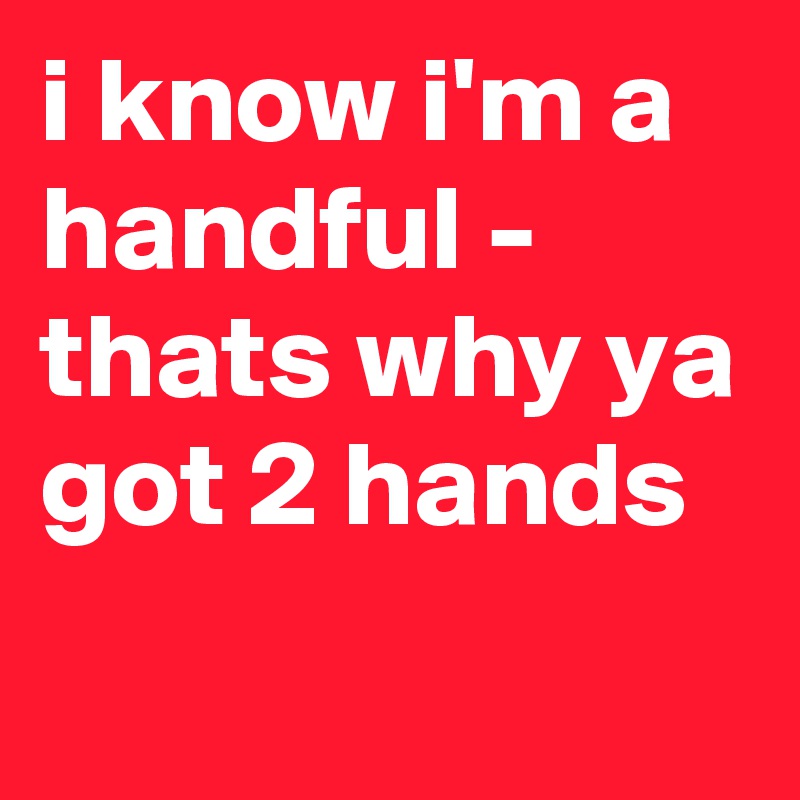 i know i'm a handful - thats why ya got 2 hands
