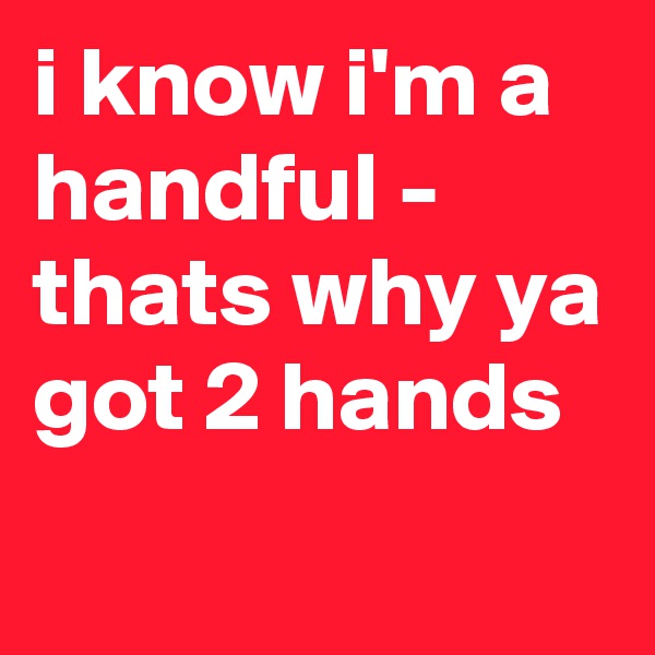 i know i'm a handful - thats why ya got 2 hands
