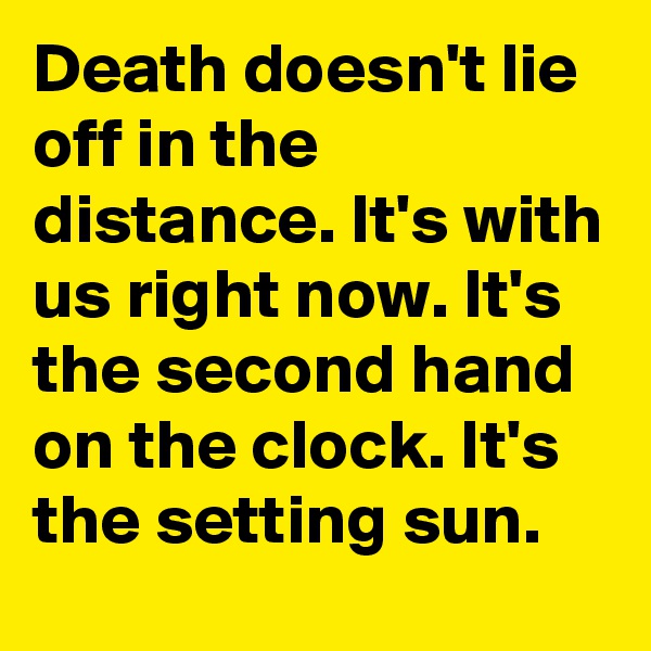 Death doesn't lie off in the distance. It's with us right now. It's the second hand on the clock. It's the setting sun.