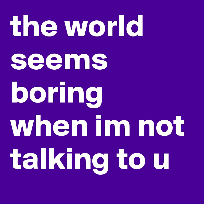 the world seems boring when im not talking to u