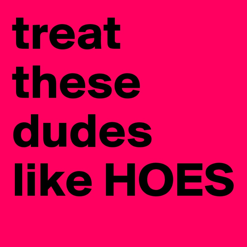 treat these dudes like HOES