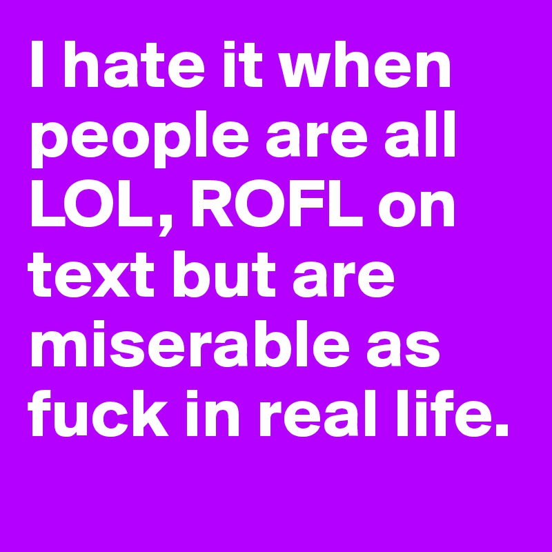 I hate it when people are all LOL, ROFL on text but are miserable as fuck in real life.
