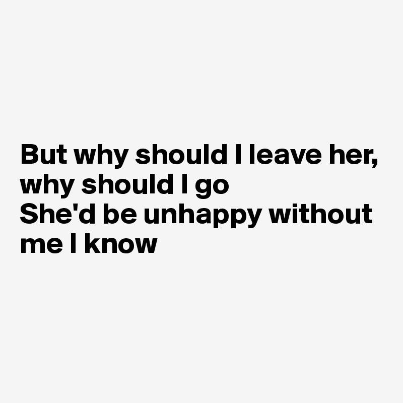 



But why should I leave her, why should I go
She'd be unhappy without me I know



