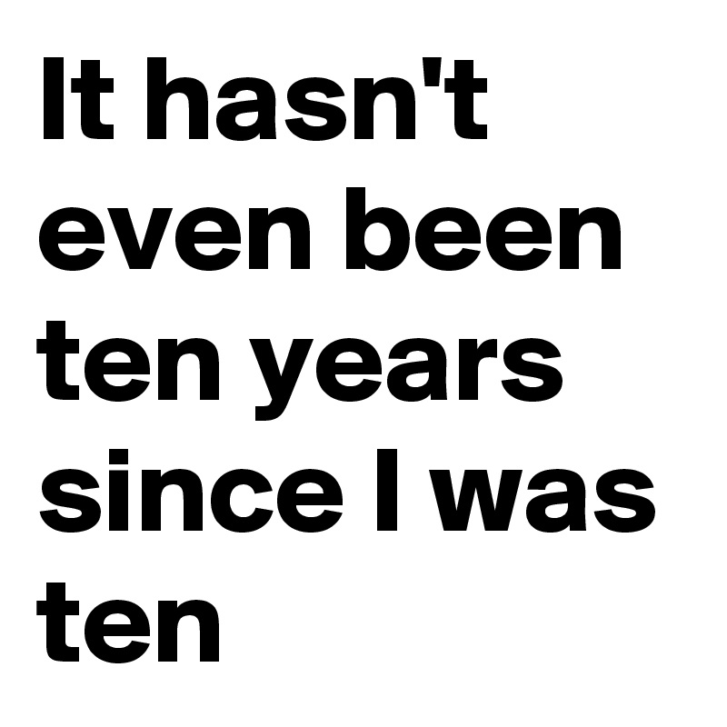 It hasn't even been ten years since I was ten