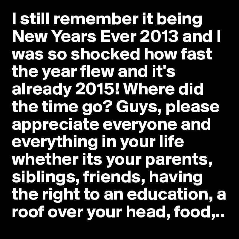 I still remember it being New Years Ever 2013 and I was so shocked how fast the year flew and it's already 2015! Where did the time go? Guys, please appreciate everyone and everything in your life whether its your parents, siblings, friends, having the right to an education, a roof over your head, food,..