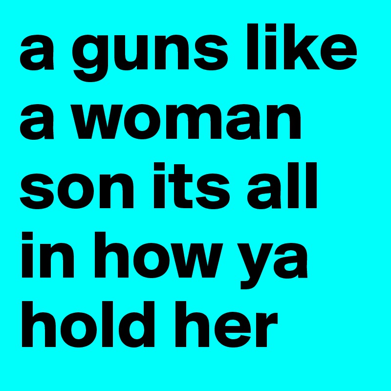 a guns like a woman son its all in how ya hold her