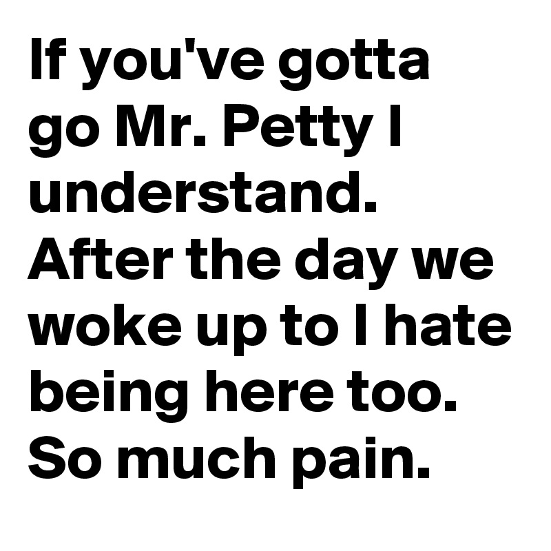 If you've gotta go Mr. Petty I understand. After the day we woke up to I hate being here too. So much pain.