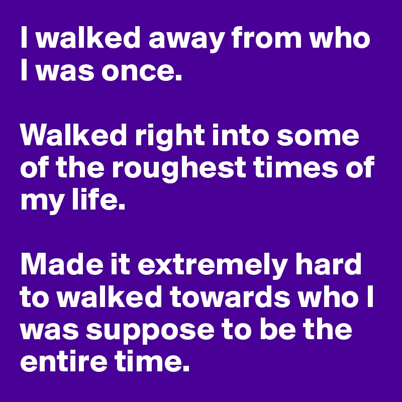 I walked away from who I was once. 

Walked right into some of the roughest times of my life. 

Made it extremely hard to walked towards who I was suppose to be the entire time. 