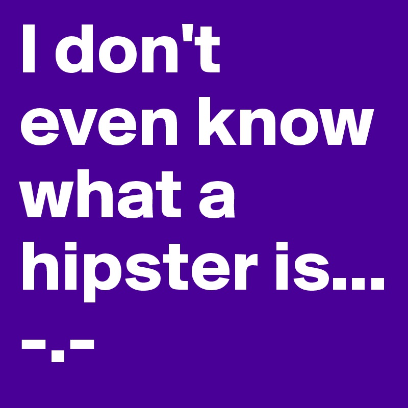 I don't even know what a hipster is...
-.-