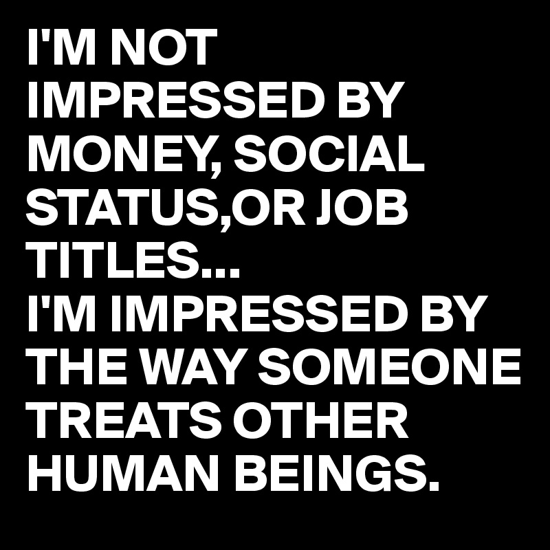 I'M NOT IMPRESSED BY MONEY, SOCIAL STATUS,OR JOB TITLES...
I'M IMPRESSED BY THE WAY SOMEONE TREATS OTHER HUMAN BEINGS.