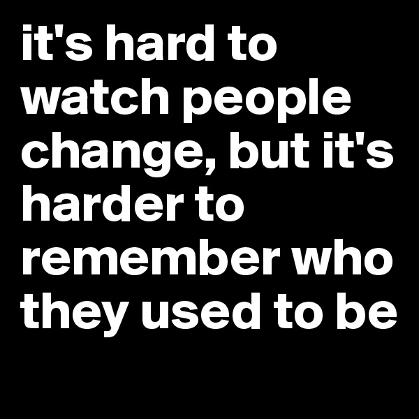 it's hard to watch people change, but it's harder to remember who they used to be