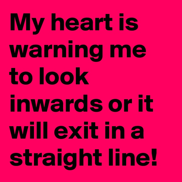 My heart is warning me to look inwards or it will exit in a straight line!