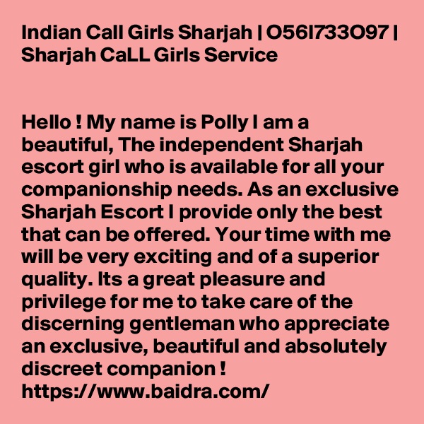 Indian Call Girls Sharjah | O56I733O97 | Sharjah CaLL Girls Service


Hello ! My name is Polly I am a beautiful, The independent Sharjah escort girl who is available for all your companionship needs. As an exclusive Sharjah Escort I provide only the best that can be offered. Your time with me will be very exciting and of a superior quality. Its a great pleasure and privilege for me to take care of the discerning gentleman who appreciate an exclusive, beautiful and absolutely discreet companion ! 
https://www.baidra.com/