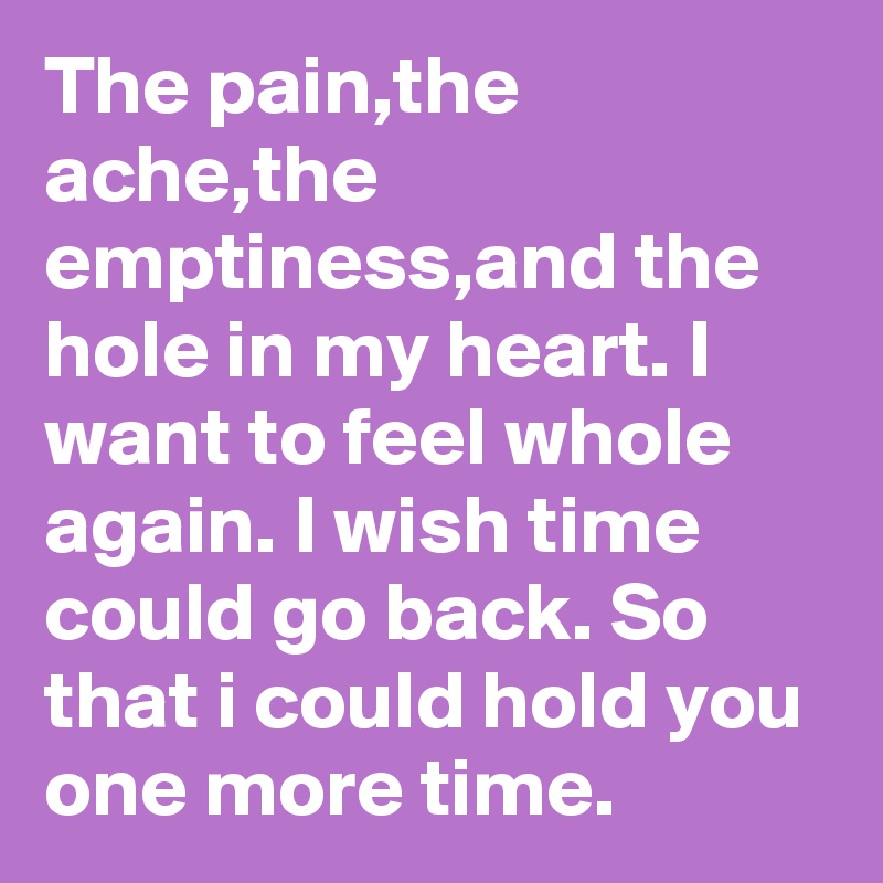 The pain,the ache,the emptiness,and the hole in my heart. I want to feel whole again. I wish time could go back. So that i could hold you one more time.