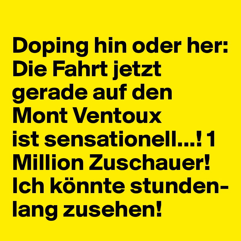 
Doping hin oder her: Die Fahrt jetzt gerade auf den Mont Ventoux
ist sensationell...! 1 Million Zuschauer!
Ich könnte stunden-lang zusehen!