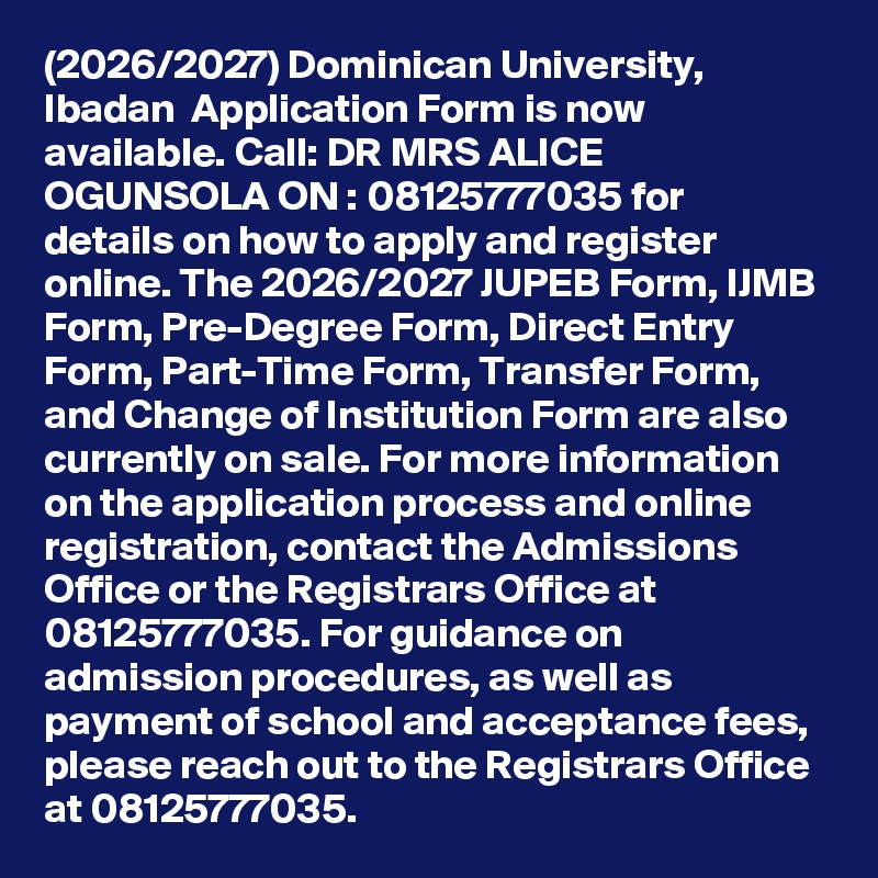 (2026/2027) Dominican University, Ibadan  Application Form is now available. Call: DR MRS ALICE OGUNSOLA ON : 08125777035 for details on how to apply and register online. The 2026/2027 JUPEB Form, IJMB Form, Pre-Degree Form, Direct Entry Form, Part-Time Form, Transfer Form, and Change of Institution Form are also currently on sale. For more information on the application process and online registration, contact the Admissions Office or the Registrars Office at 08125777035. For guidance on admission procedures, as well as payment of school and acceptance fees, please reach out to the Registrars Office at 08125777035.