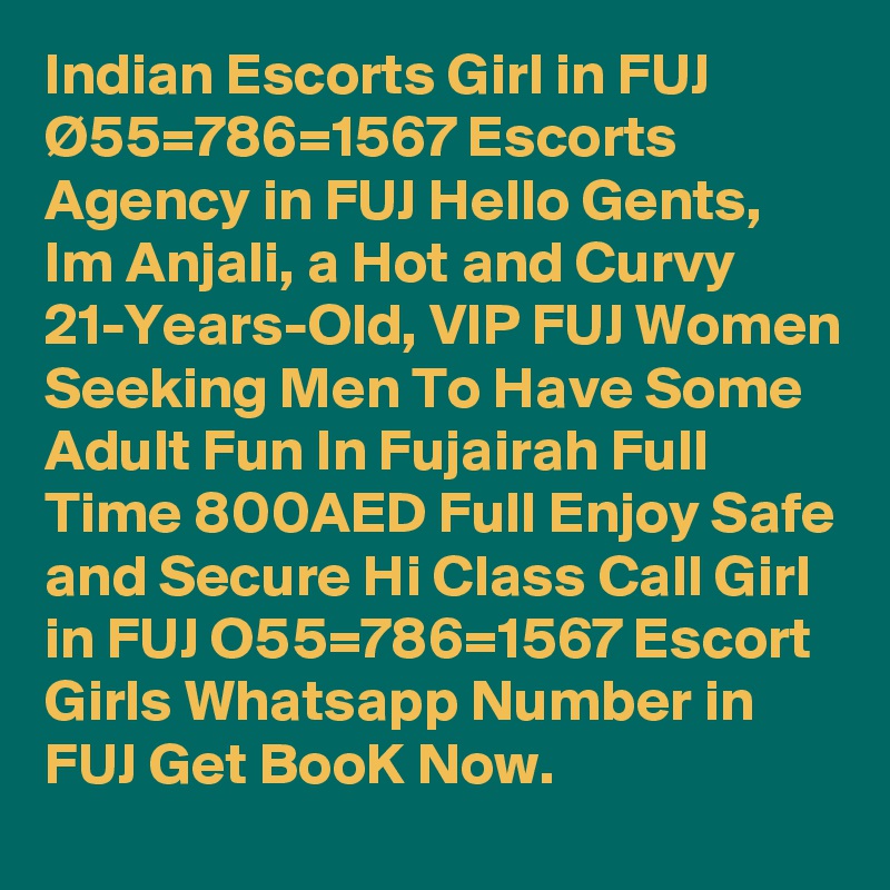 Indian Escorts Girl in FUJ Ø55=786=1567 Escorts Agency in FUJ Hello Gents, Im Anjali, a Hot and Curvy 21-Years-Old, VIP FUJ Women Seeking Men To Have Some Adult Fun In Fujairah Full Time 800AED Full Enjoy Safe and Secure Hi Class Call Girl in FUJ O55=786=1567 Escort Girls Whatsapp Number in FUJ Get BooK Now.