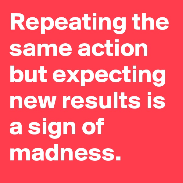 Repeating the same action but expecting new results is a sign of madness. 