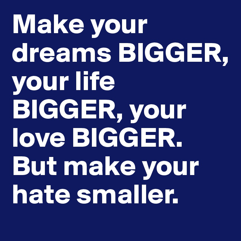 Make your dreams BIGGER, your life BIGGER, your love BIGGER. But make your hate smaller.	
