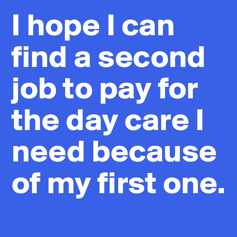 I hope I can find a second job to pay for the day care I need because of my first one.