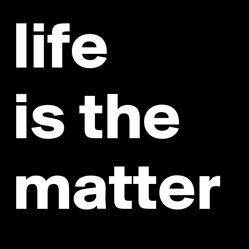 life 
is the matter