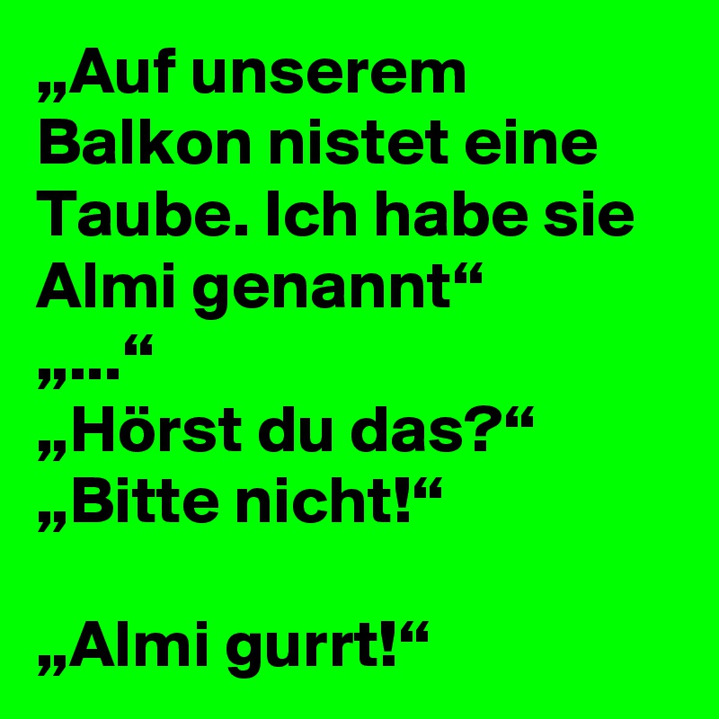 „Auf unserem Balkon nistet eine Taube. Ich habe sie Almi genannt“
„...“
„Hörst du das?“
„Bitte nicht!“

„Almi gurrt!“