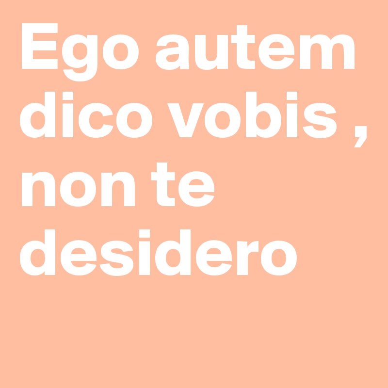 Ego autem dico vobis , non te desidero
