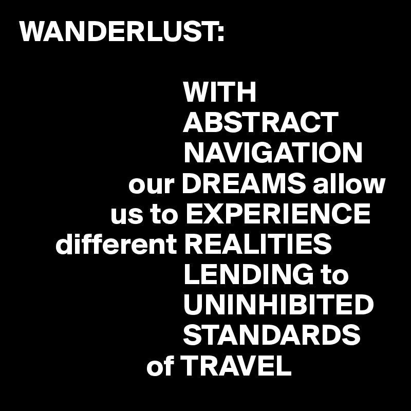 WANDERLUST:

                           WITH
                           ABSTRACT
                           NAVIGATION
                  our DREAMS allow
               us to EXPERIENCE
      different REALITIES
                           LENDING to
                           UNINHIBITED
                           STANDARDS 
                     of TRAVEL