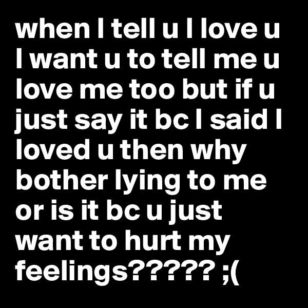 when I tell u I love u I want u to tell me u love me too but if u just say it bc I said I loved u then why bother lying to me or is it bc u just want to hurt my feelings????? ;(