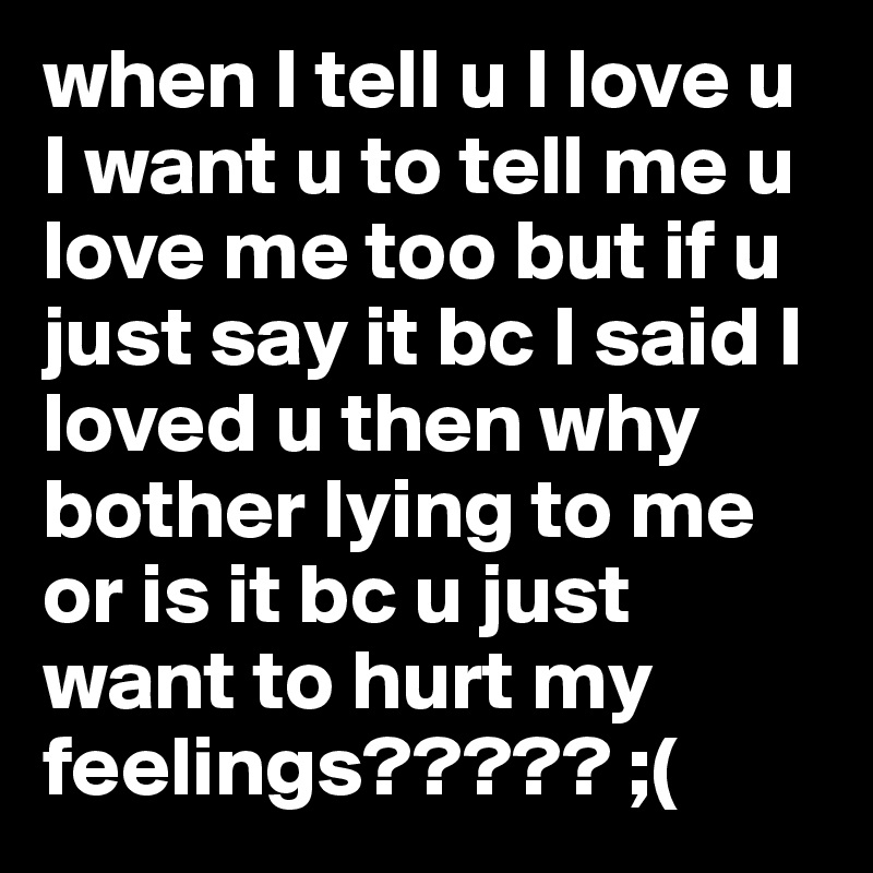 when I tell u I love u I want u to tell me u love me too but if u just say it bc I said I loved u then why bother lying to me or is it bc u just want to hurt my feelings????? ;(
