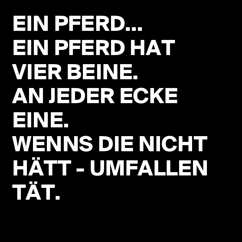 EIN PFERD...
EIN PFERD HAT VIER BEINE.
AN JEDER ECKE EINE.
WENNS DIE NICHT HÄTT - UMFALLEN TÄT.
