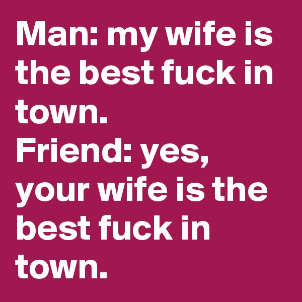 Man: my wife is the best fuck in town.
Friend: yes, your wife is the best fuck in town.
