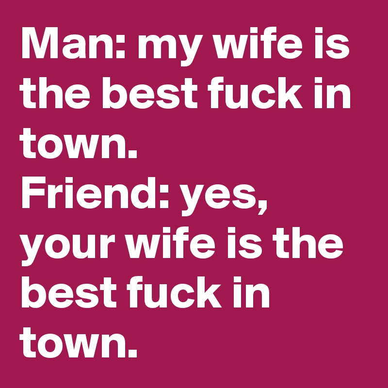Man: my wife is the best fuck in town.
Friend: yes, your wife is the best fuck in town.