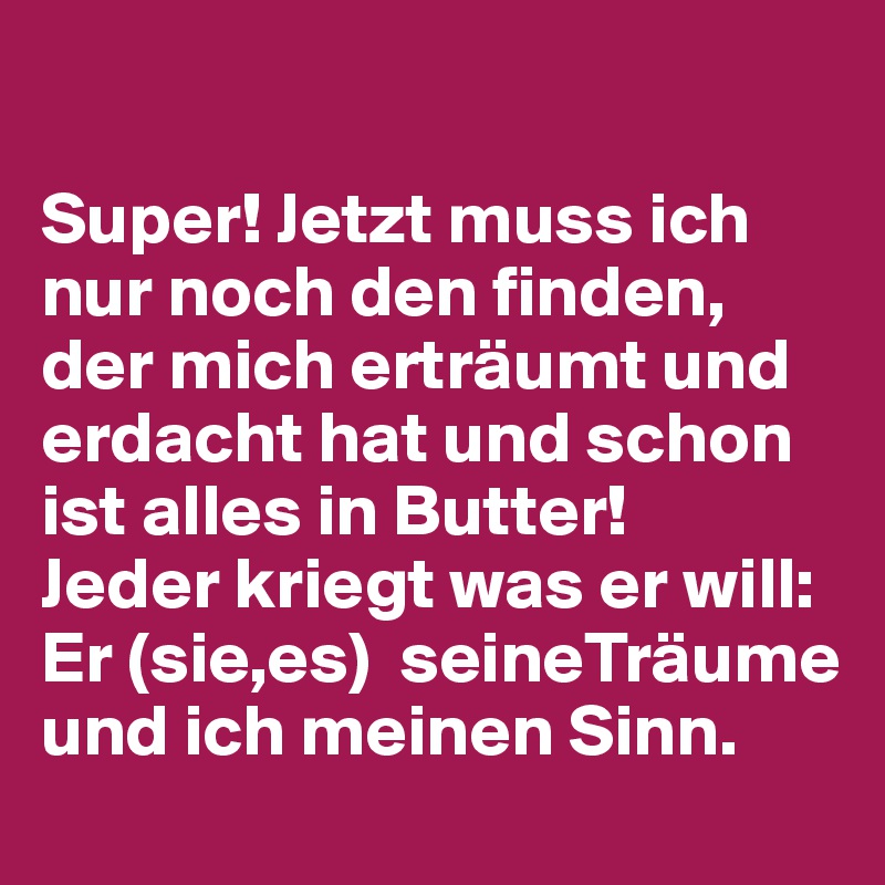 

Super! Jetzt muss ich nur noch den finden, der mich erträumt und erdacht hat und schon ist alles in Butter! 
Jeder kriegt was er will: Er (sie,es)  seineTräume und ich meinen Sinn. 