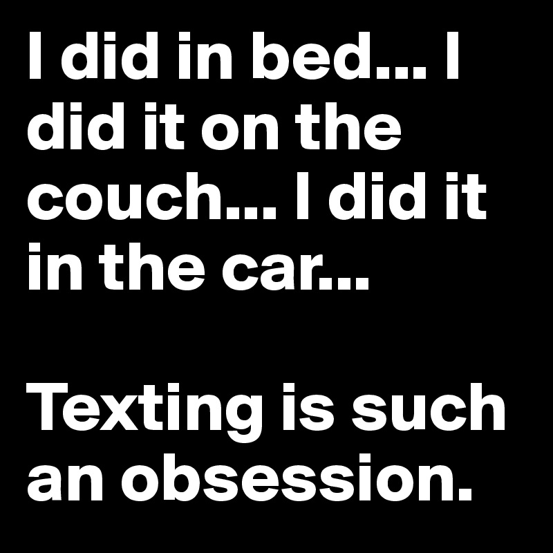 I did in bed... I did it on the couch... I did it in the car... 

Texting is such an obsession. 