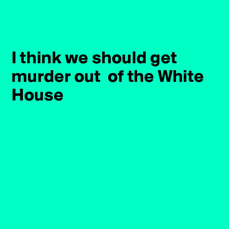 

I think we should get murder out  of the White House





