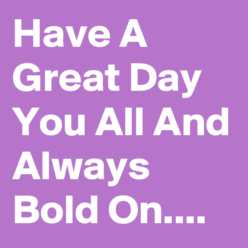 Have A Great Day You All And Always Bold On....